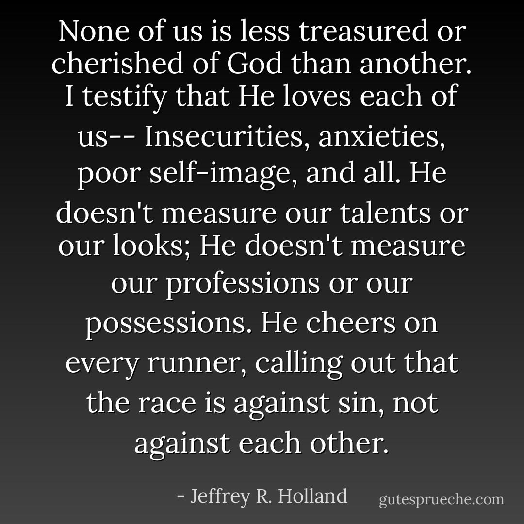 None of us is less treasured or cherished of God than another. I testify that He loves each of us-- Insecurities, anxieties, poor self-image, and all. He doesn't measure our talents or our looks; He doesn't measure our professions or our possessions. He cheers on every runner, calling out that the race is against sin, not against each other. - Jeffrey R. Holland