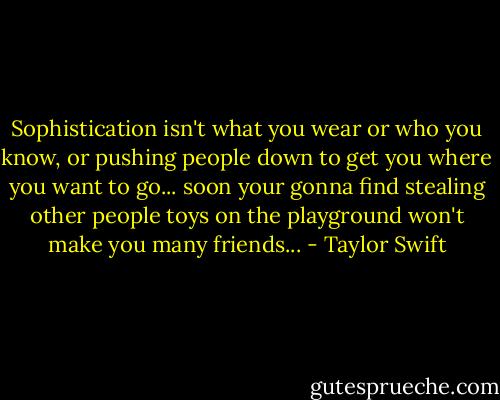 Sophistication isn't what you wear or who you know, or pushing people down to get you where you want to go... soon your gonna find stealing other people toys on the playground won't make you many friends... - Taylor Swift