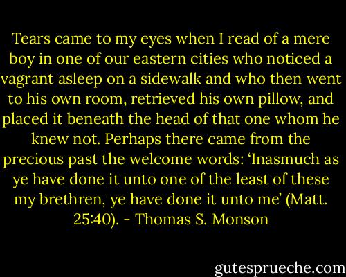 Tears came to my eyes when I read of a mere boy in one of our eastern cities who noticed a vagrant asleep on a sidewalk and who then went to his own room, retrieved his own pillow, and placed it beneath the head of that one whom he knew not. Perhaps there came from the precious past the welcome words: ‘Inasmuch as ye have done it unto one of the least of these my brethren, ye have done it unto me’ (Matt. 25:40). - Thomas S. Monson
