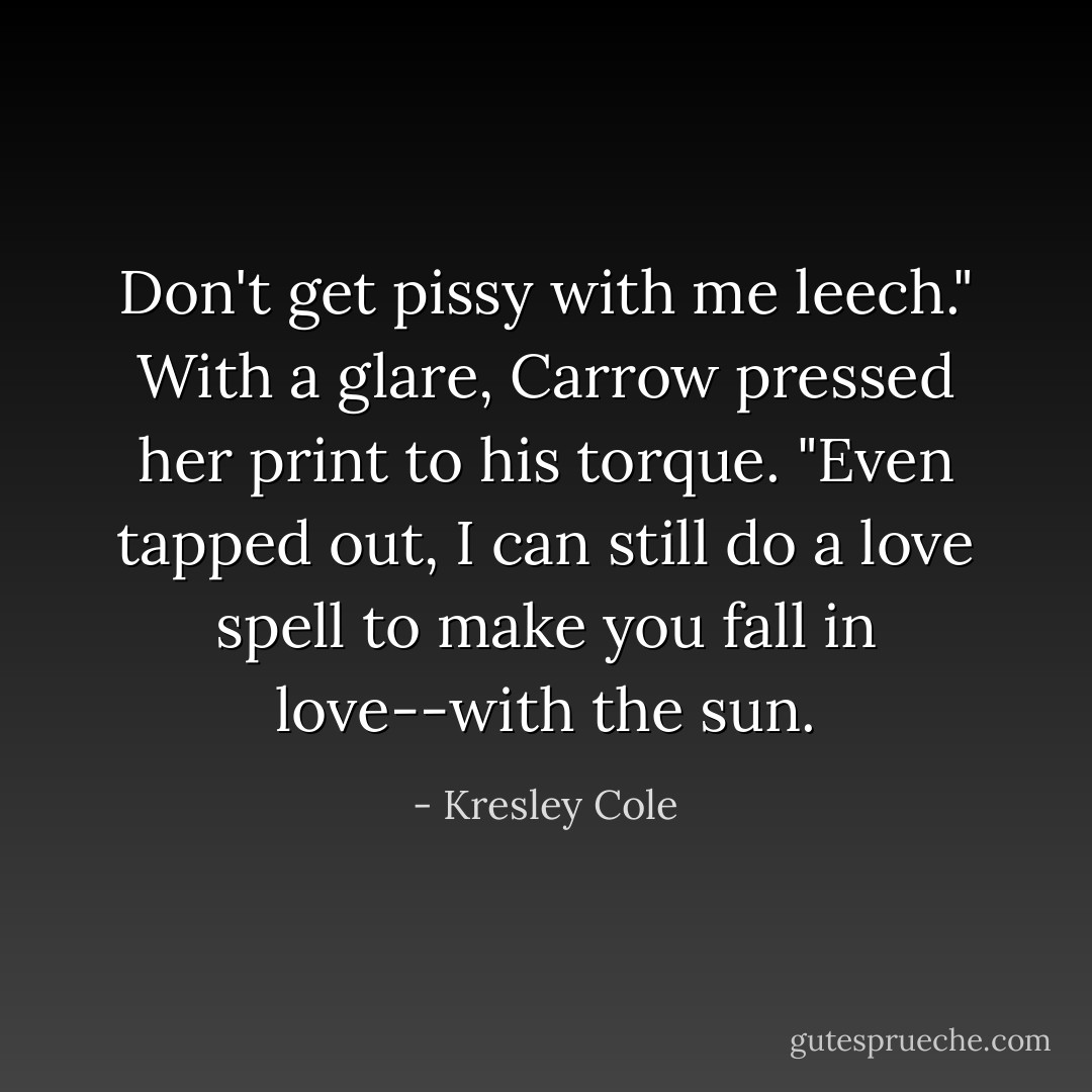 Don't get pissy with me leech." With a glare, Carrow pressed her print to his torque. "Even tapped out, I can still do a love spell to make you fall in love--with the sun. - Kresley Cole