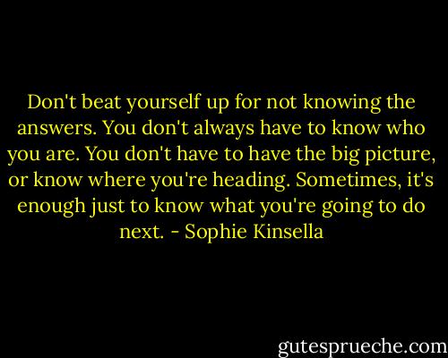 Don't beat yourself up for not knowing the answers. You don't always have to know who you are. You don't have to have the big picture, or know where you're heading. Sometimes, it's enough just to know what you're going to do next. - Sophie Kinsella