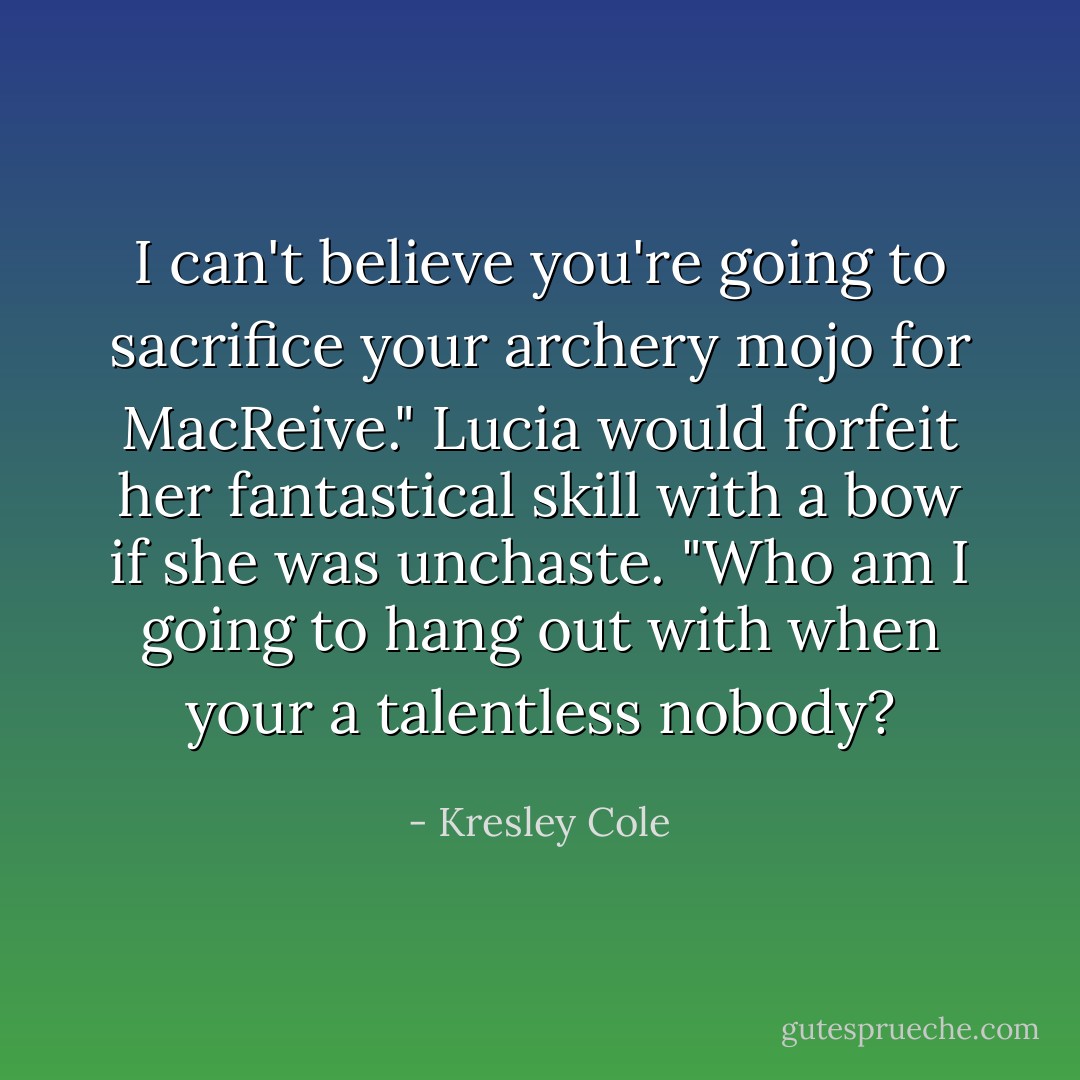 I can't believe you're going to sacrifice your archery mojo for MacReive." Lucia would forfeit her fantastical skill with a bow if she was unchaste. "Who am I going to hang out with when your a talentless nobody? - Kresley Cole