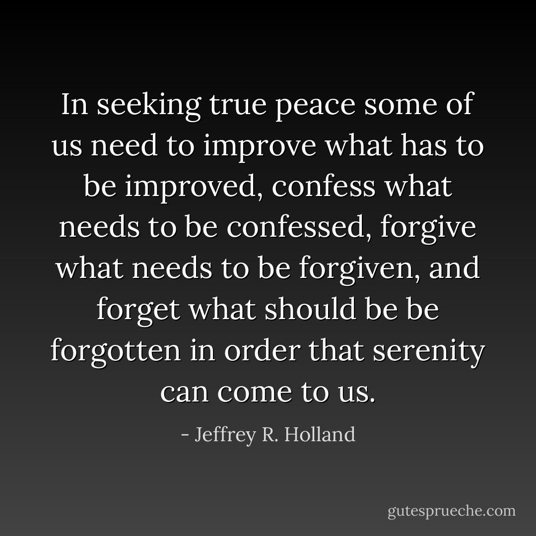 In seeking true peace some of us need to improve what has to be improved, confess what needs to be confessed, forgive what needs to be forgiven, and forget what should be be forgotten in order that serenity can come to us. - Jeffrey R. Holland