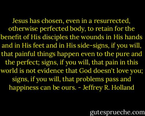 Jesus has chosen, even in a resurrected, otherwise perfected body, to retain for the benefit of His disciples the wounds in His hands and in His feet and in His side-signs, if you will, that painful things happen even to the pure and the perfect; signs, if you will, that pain in this world is not evidence that God doesn't love you; signs, if you will, that problems pass and happiness can be ours. - Jeffrey R. Holland