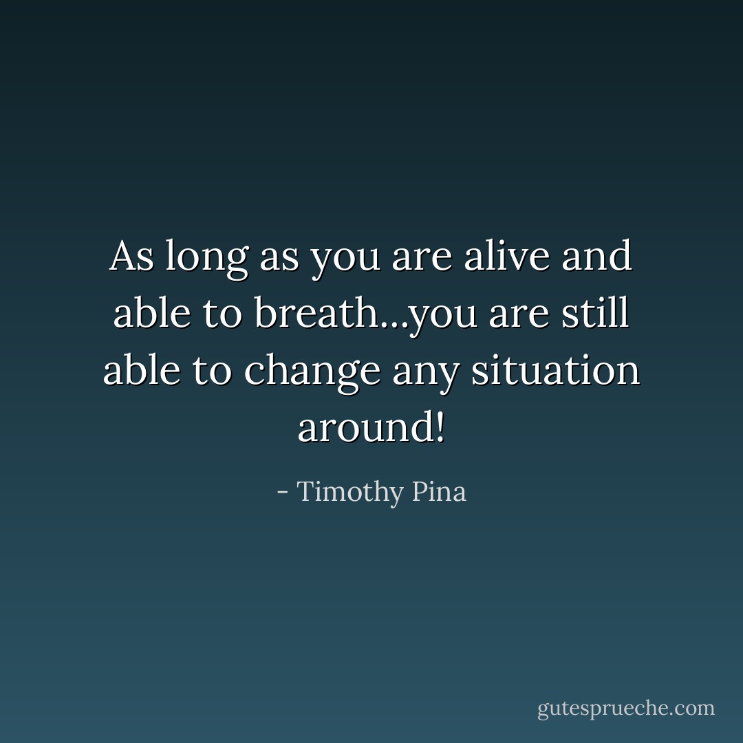 As long as you are alive and able to breath...you are still able to change any situation around! - Timothy Pina