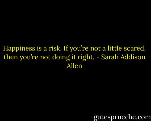Happiness is a risk. If you’re not a little scared, then you’re not doing it right. - Sarah Addison Allen