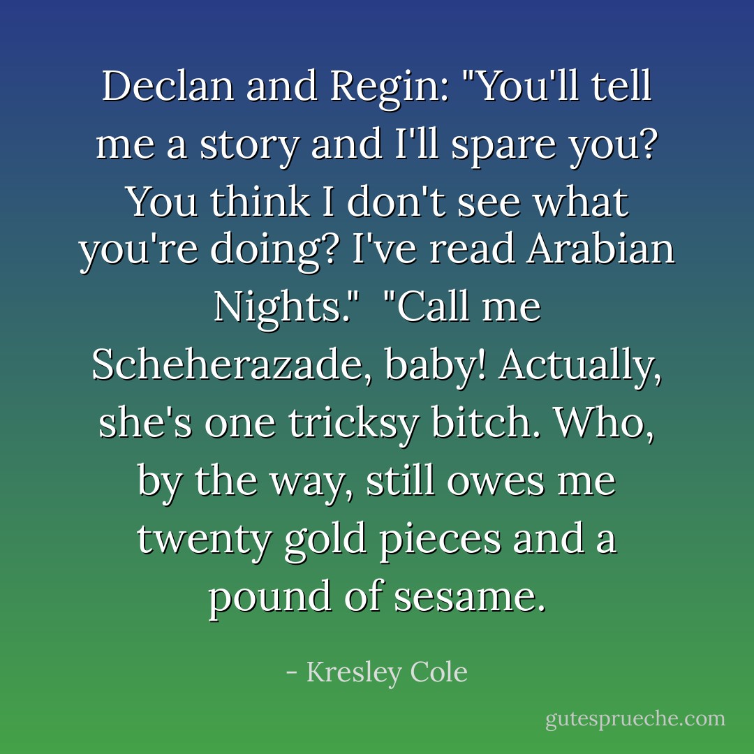 Declan and Regin:<br />"You'll tell me a story and I'll spare you? You think I don't see what you're doing? I've read <i>Arabian Nights</i>." <br />"Call me Scheherazade, baby! Actually, she's one tricksy bitch. Who, by the way, still owes me twenty gold pieces and a pound of sesame. - Kresley Cole