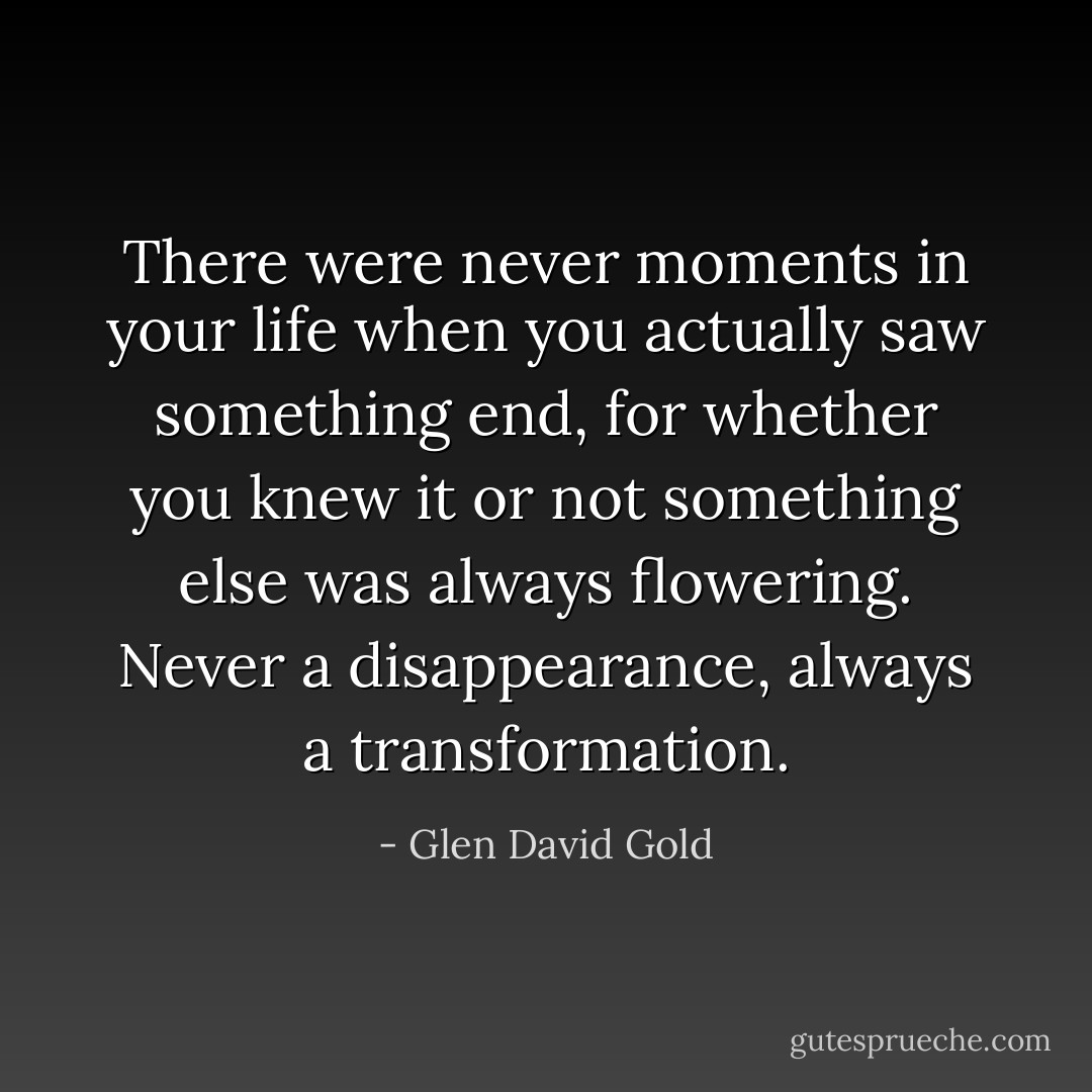 There were never moments in your life when you actually saw something end, for whether you knew it or not something else was always flowering. Never a disappearance, always a transformation. - Glen David Gold