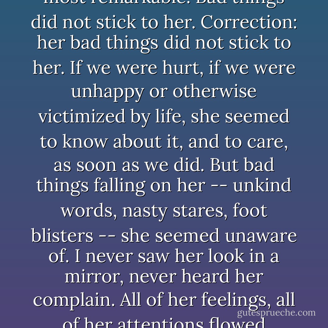 of all the unusual features of Stargirl, this struck me as the most remarkable. Bad things did not stick to her. Correction: her bad things did not stick to her. If we were hurt, if we were unhappy or otherwise victimized by life, she seemed to know about it, and to care, as soon as we did. But bad things falling on her -- unkind words, nasty stares, foot blisters -- she seemed unaware of. I never saw her look in a mirror, never heard her complain. All of her feelings, all of her attentions flowed outward. She had no ego. - Jerry Spinelli