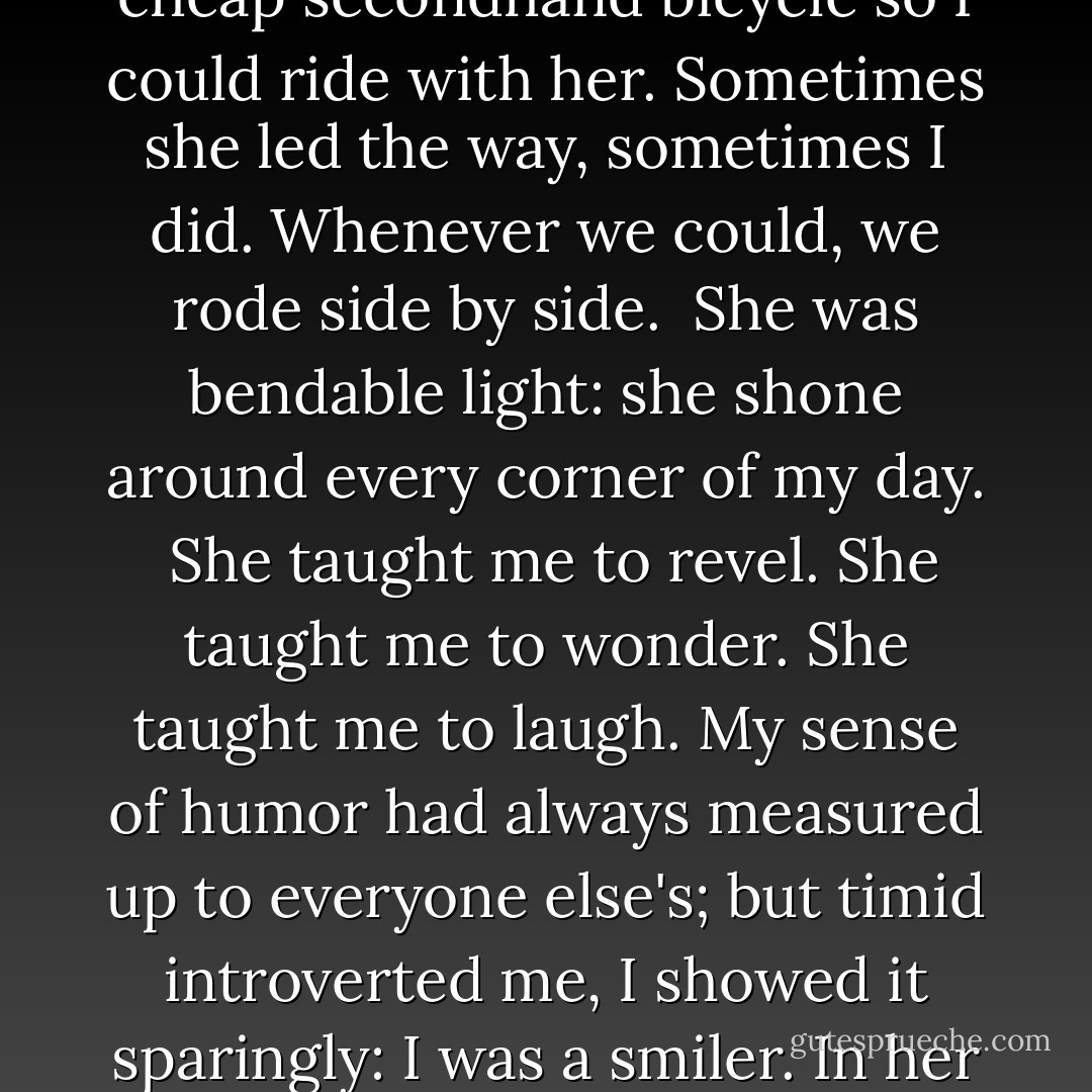 Of course we did other things too. We walked. We talked. We rode bikes.<br />Though I had my driver's license, I bought a cheap secondhand bicycle so<br />I could ride with her. Sometimes she led the way, sometimes I did. Whenever<br />we could, we rode side by side.<br /><br />She was bendable light: she shone around every corner of my day.<br /><br />She taught me to revel. She taught me to wonder. She taught me to laugh.<br />My sense of humor had always measured up to everyone else's; but timid<br />introverted me, I showed it sparingly: I was a smiler. In her presence I<br />threw back my head and laughed out loud for the first time in my life - Jerry Spinelli