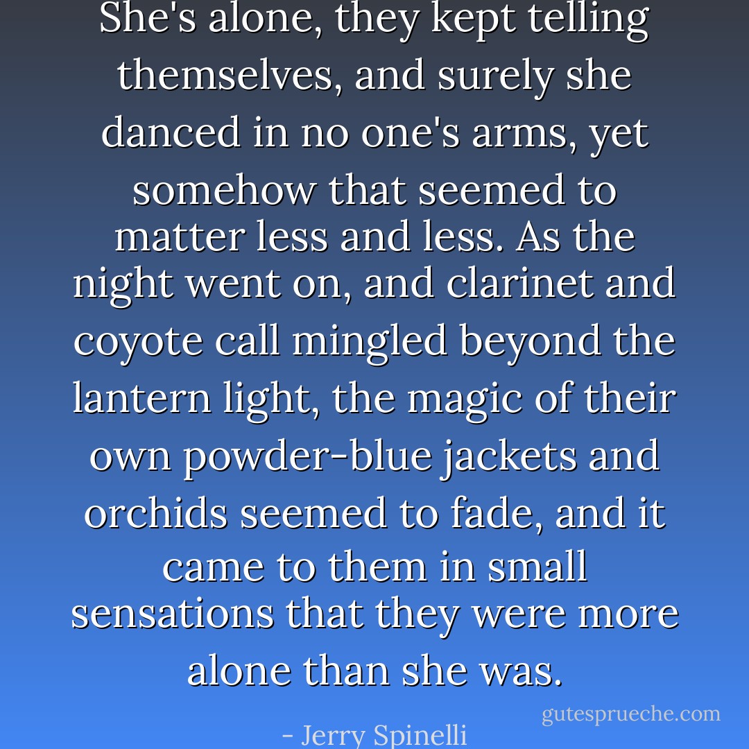 She's alone, they kept telling themselves, and surely she danced in no one's arms, yet somehow that seemed to matter less and less. As the night went on, and clarinet and coyote call mingled beyond the lantern light, the magic of their own powder-blue jackets and orchids seemed to fade, and it came to them in small sensations that they were more alone than she was. - Jerry Spinelli