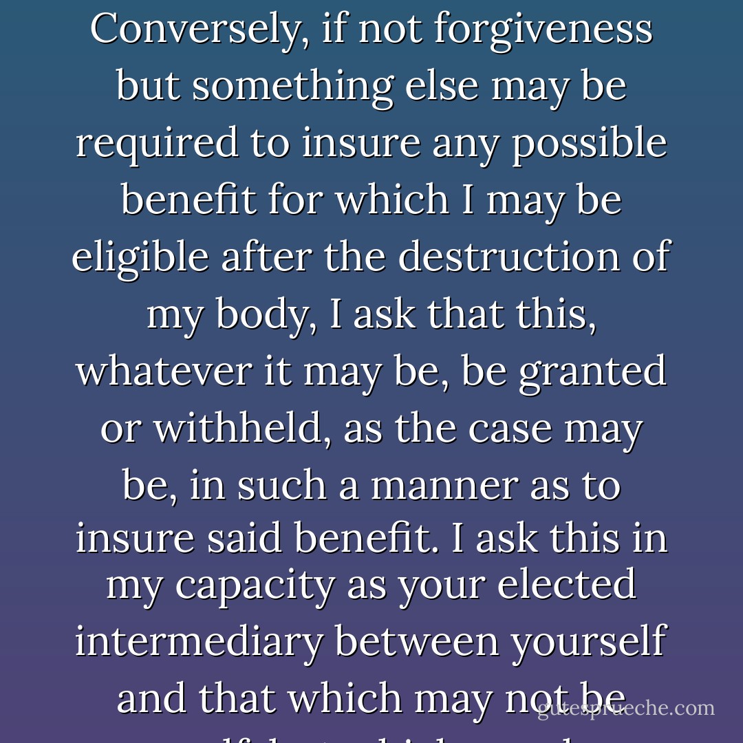 A totally nondenominational prayer: Insofar as I may be heard by anything, which may or may not care what I say, I ask, if it matters, that I be forgiven for anything I may have done or failed to do which requires forgiveness.  Conversely, if not forgiveness but something else may be required to insure any possible benefit for which I may be eligible after the destruction of my body, I ask that this, whatever it may be, be granted or withheld, as the case may be, in such a manner as to insure said benefit. I ask this in my capacity as your elected intermediary between yourself and that which may not be yourself, but which may have an interest in the matter of your receiving as much as it is possible for you to receive of this thing, and which may in some way be influenced by this ceremony. Amen. - Roger Zelazny