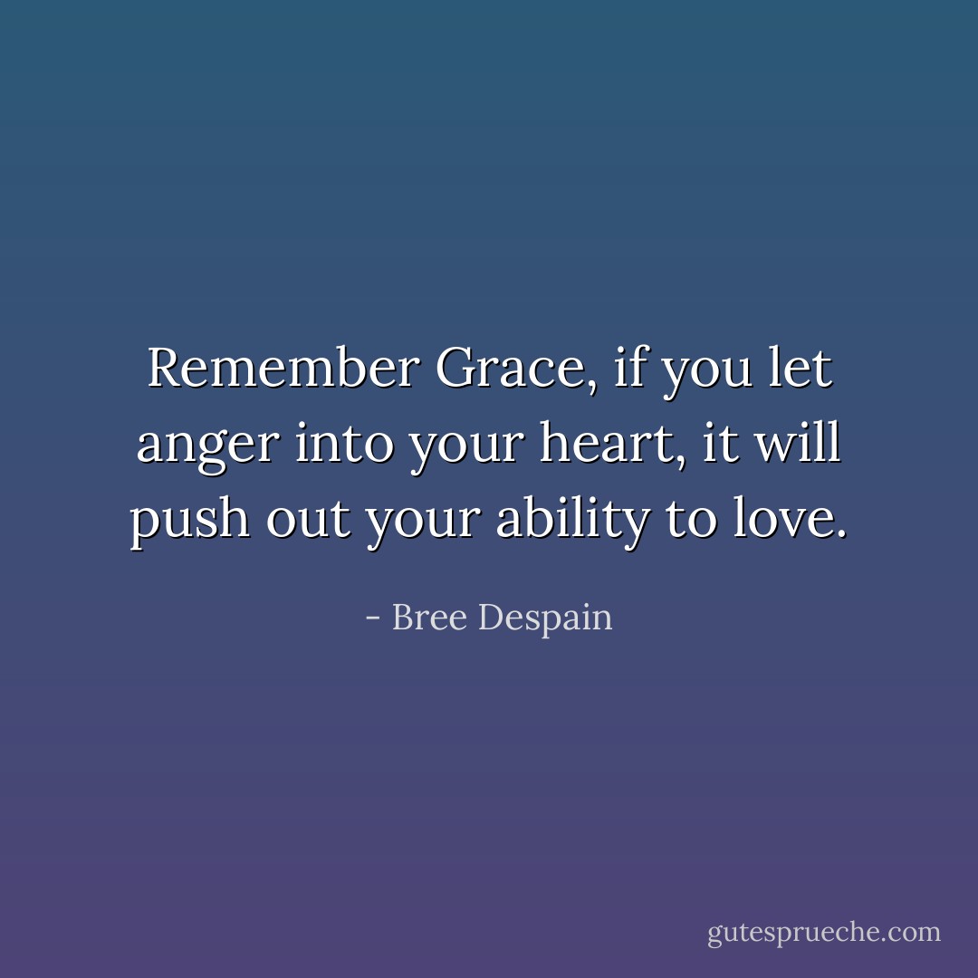 Remember Grace, if you let anger into your heart, it will push out your ability to love. - Bree Despain
