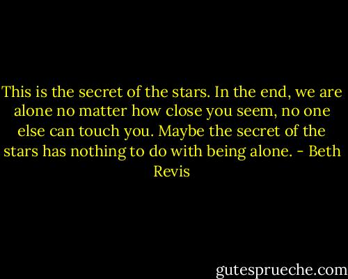 This is the secret of the stars. In the end, we are alone no matter how close you seem, no one else can touch you. Maybe the secret of the stars has nothing to do with being alone. - Beth Revis