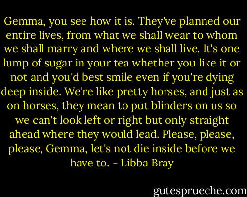 Gemma, you see how it is. They've planned our entire lives, from what we shall wear to whom we shall marry and where we shall live. It's one lump of sugar in your tea whether you like it or not and you'd best smile even if you're dying deep inside. We're like pretty horses, and just as on horses, they mean to put blinders on us so we can't look left or right but only straight ahead where they would lead. Please, please, please, Gemma, let's not die inside before we have to. - Libba Bray