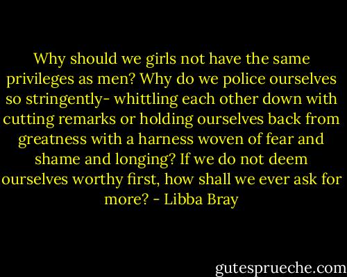 Why should we girls not have the same privileges as men? Why do we police ourselves so stringently- whittling each other down with cutting remarks or holding ourselves back from greatness with a harness woven of fear and shame and longing? If we do not deem ourselves worthy first, how shall we ever ask for more? - Libba Bray