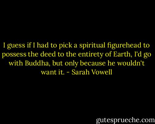 I guess if I had to pick a spiritual figurehead to possess the deed to the entirety of Earth, I'd go with Buddha, but only because he wouldn't want it. - Sarah Vowell