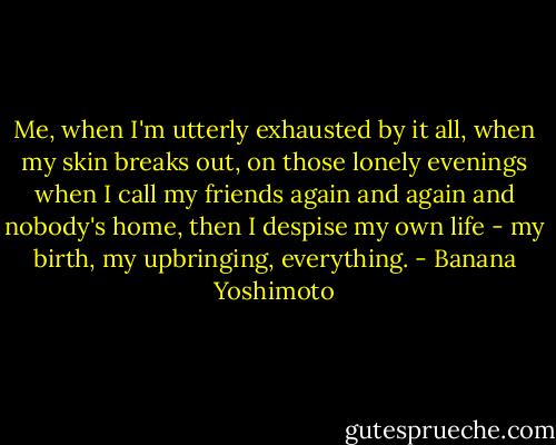 Me, when I'm utterly exhausted by it all, when my skin breaks out, on those lonely evenings when I call my friends again and again and nobody's home, then I despise my own life - my birth, my upbringing, everything. - Banana Yoshimoto