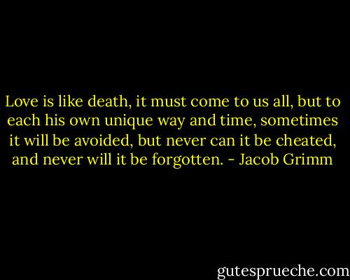 Love is like death, it must come to us all, but to each his own unique way and time, sometimes it will be avoided, but never can it be cheated, and never will it be forgotten. - Jacob Grimm