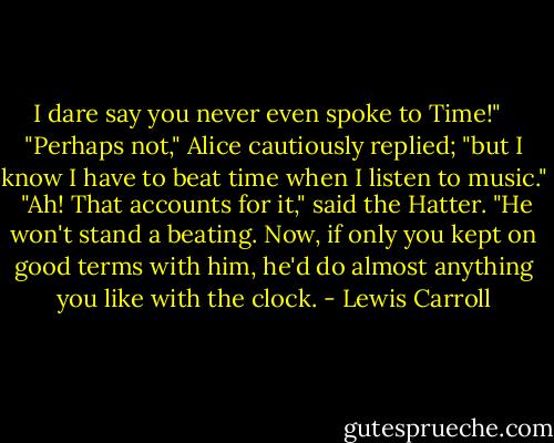 I dare say you never even spoke to Time!" <br /><br />"Perhaps not," Alice cautiously replied; "but I know I have to beat time when I listen to music."<br /><br />"Ah! That accounts for it," said the Hatter. "He won't stand a beating. Now, if only you kept on good terms with him, he'd do almost anything you like with the clock. - Lewis Carroll