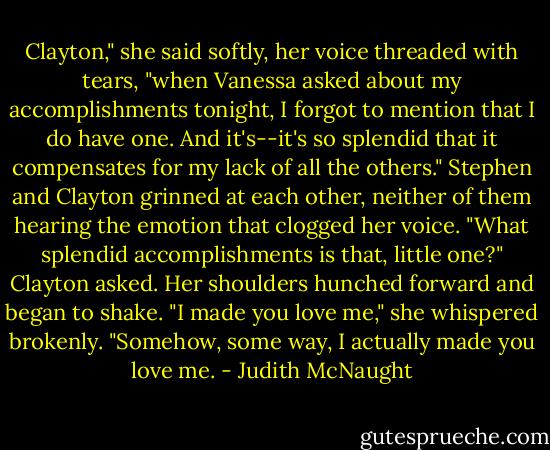 Clayton," she said softly, her voice threaded with tears, "when Vanessa asked about my accomplishments tonight, I forgot to mention that I do have one. And it's--it's so splendid that it compensates for my lack of all the others."<br />Stephen and Clayton grinned at each other, neither of them hearing the emotion that clogged her voice. "What splendid accomplishments is that, little one?" Clayton asked.<br />Her shoulders hunched forward and began to shake. "I made you love me," she whispered brokenly. "Somehow, some way, I actually made you love me. - Judith McNaught