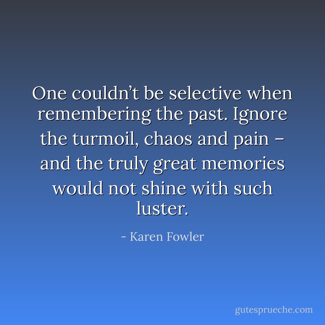 One couldn’t be selective when remembering the past. Ignore the turmoil, chaos and pain – and the truly great memories would not shine with such luster. - Karen Fowler
