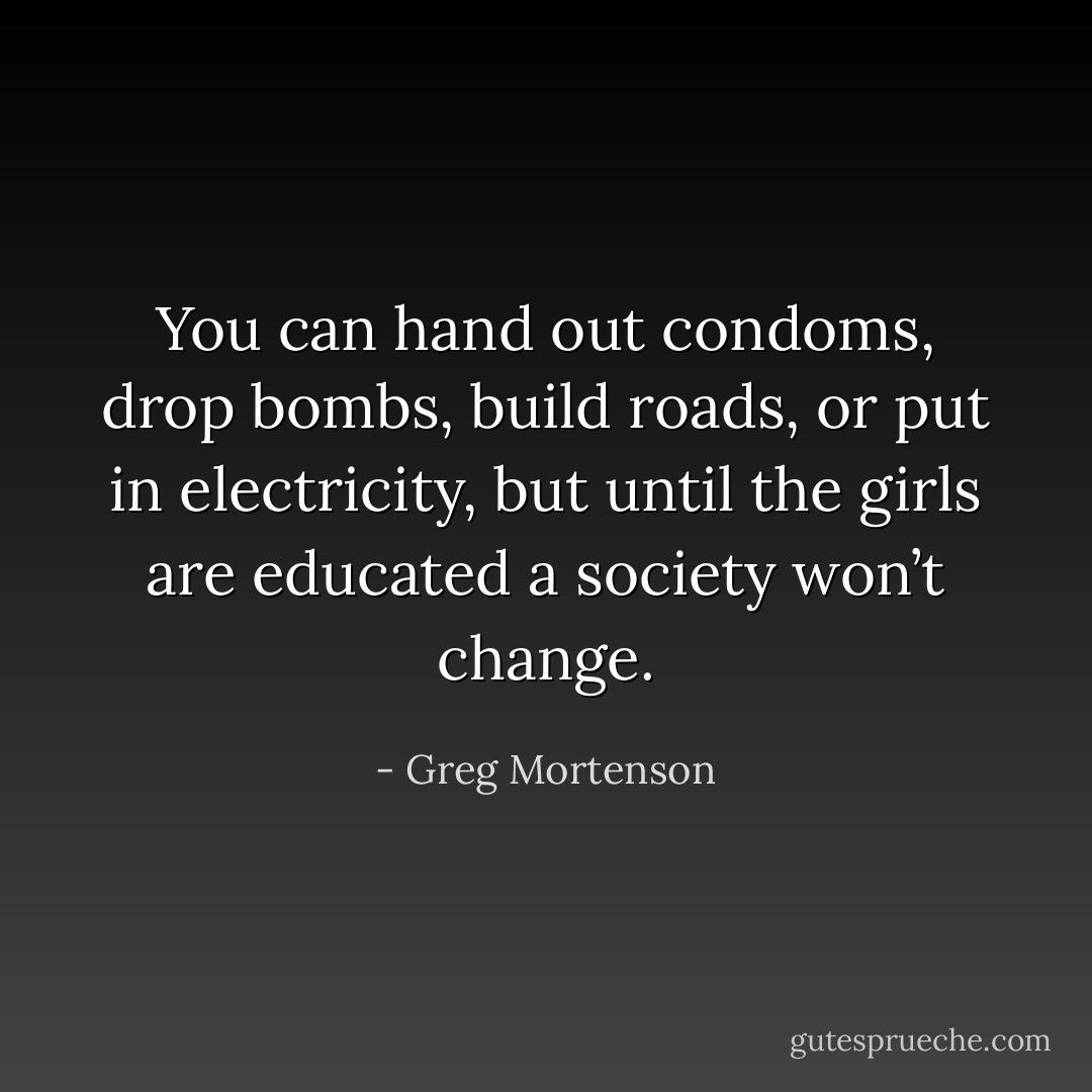 You can hand out condoms, drop bombs, build roads, or put in electricity, but until the girls are educated a society won’t change. - Greg Mortenson