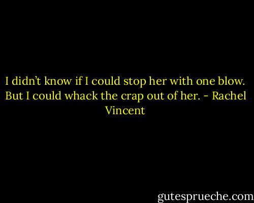 I didn’t know if I could stop her with one blow. But I could whack the crap out of her. - Rachel Vincent