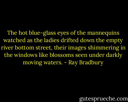 The hot blue-glass eyes of the mannequins watched as the ladies drifted down the empty river bottom street, their images shimmering in the windows like blossoms seen under darkly moving waters. - Ray Bradbury