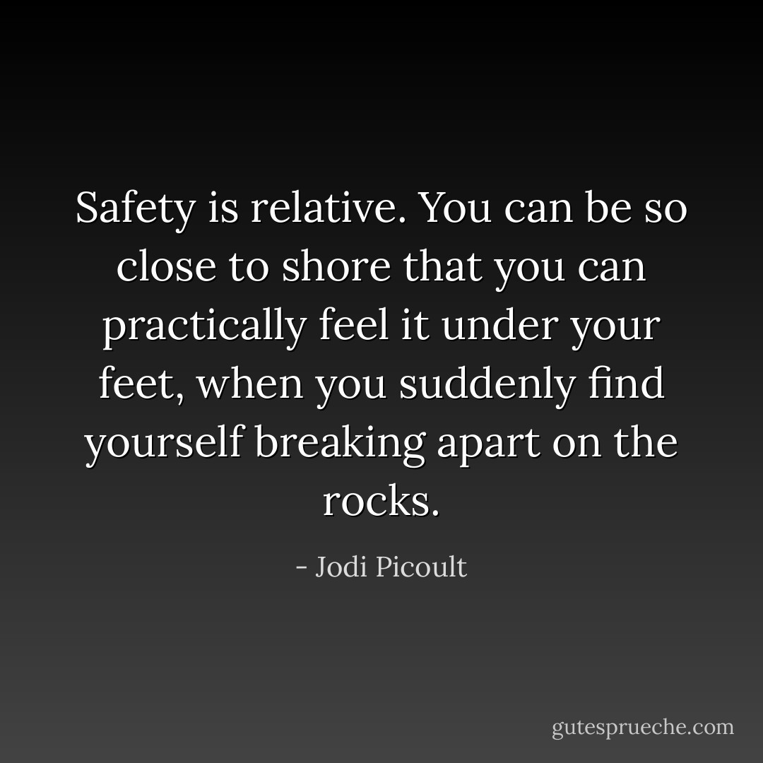 Safety is relative. You can be so close to shore that you can practically feel it under your feet, when you suddenly find yourself breaking apart on the rocks. - Jodi Picoult
