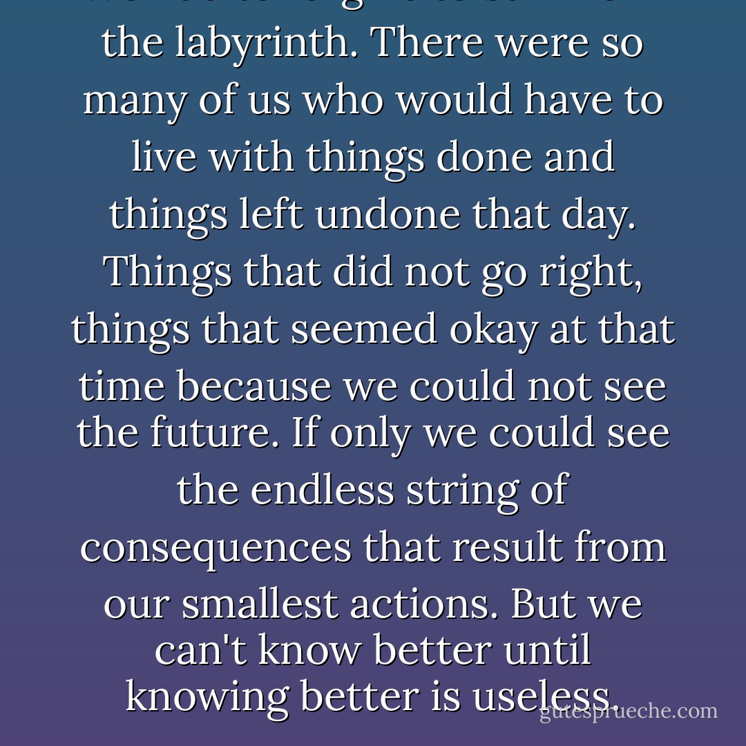 We had to forgive to survive in the labyrinth. There were so many of us who would have to live with things done and things left undone that day. Things that did not go right, things that seemed okay at that time because we could not see the future. If only we could see the endless string of consequences that result from our smallest actions. But we can't know better until knowing better is useless. - John Green