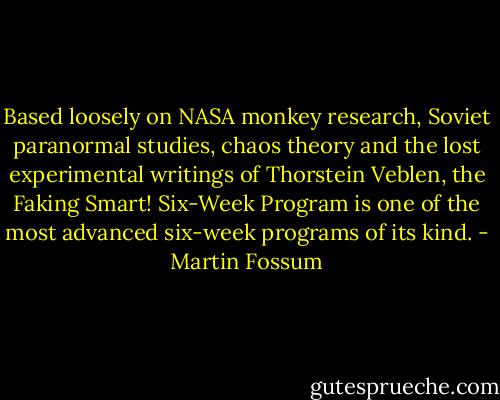 Based loosely on NASA monkey research, Soviet paranormal studies, chaos theory and the lost experimental writings of Thorstein Veblen, the Faking Smart! Six-Week Program is one of the most advanced six-week programs of its kind. - Martin Fossum