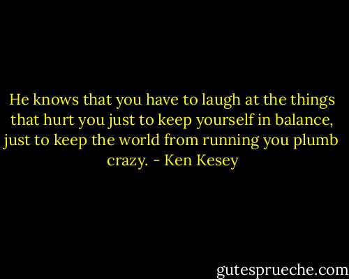 He knows that you have to laugh at the things that hurt you just to keep yourself in balance, just to keep the world from running you plumb crazy. - Ken Kesey