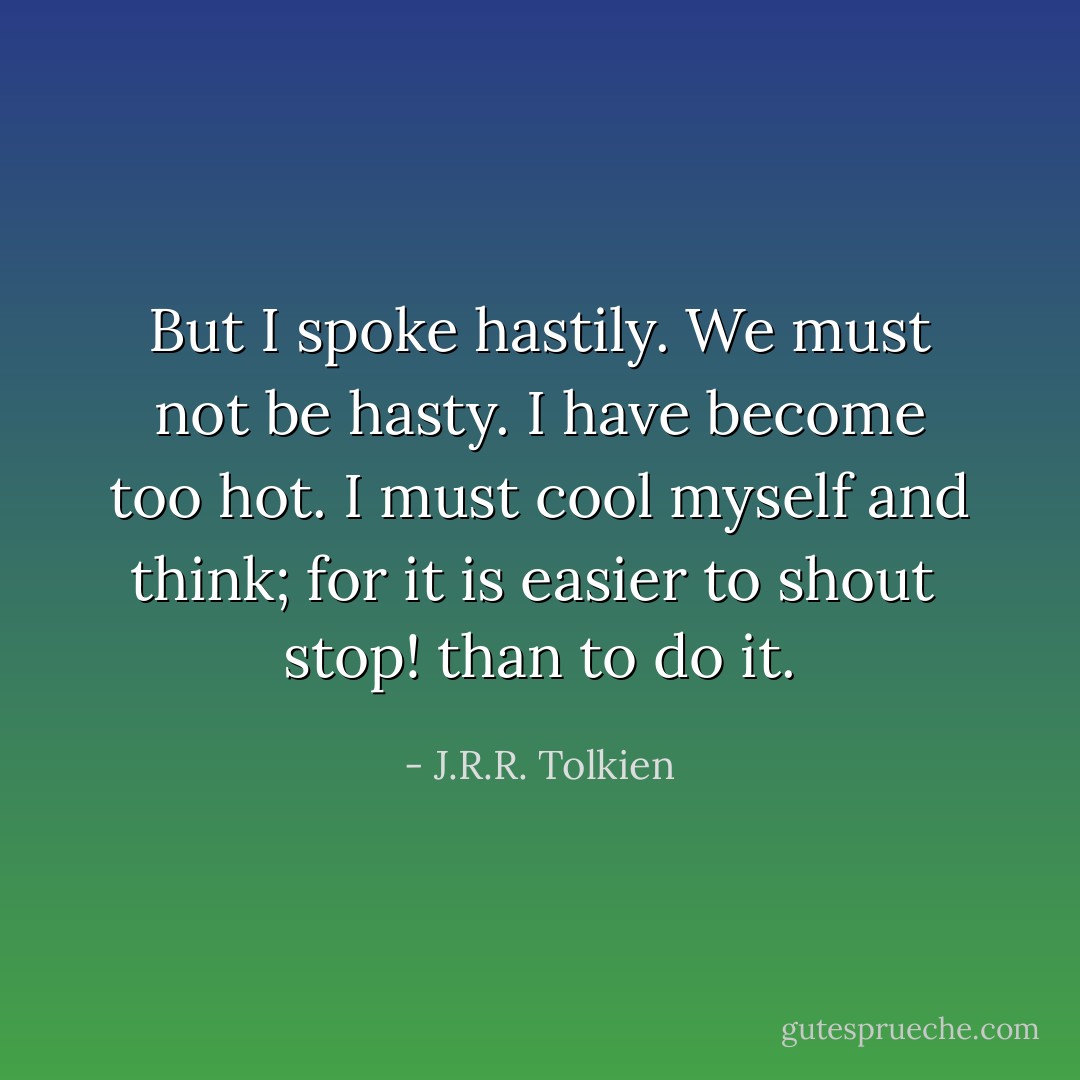 But I spoke hastily. We must not be hasty. I have become too hot. I must cool myself and think; for it is easier to shout <i> stop!</i> than to do it. - J.R.R. Tolkien