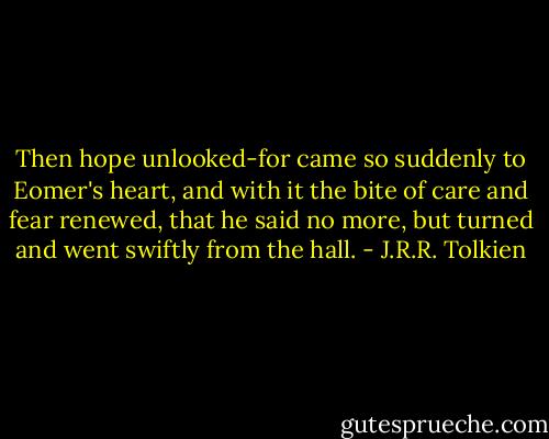 Then hope unlooked-for came so suddenly to Eomer's heart, and with it the bite of care and fear renewed, that he said no more, but turned and went swiftly from the hall. - J.R.R. Tolkien