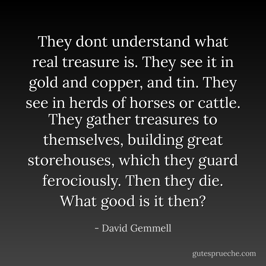 They dont understand what real treasure is. They see it in gold and copper, and tin. They see in herds of horses or cattle. They gather treasures to themselves, building great storehouses, which they guard ferociously. Then they die. What good is it then? - David Gemmell