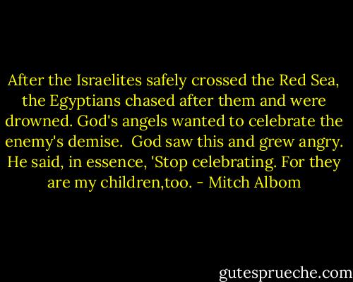 After the Israelites safely crossed the Red Sea, the Egyptians chased after them and were drowned. God's angels wanted to celebrate the enemy's demise. <br />God saw this and grew angry. He said, in essence, 'Stop celebrating. For they are my children,too. - Mitch Albom