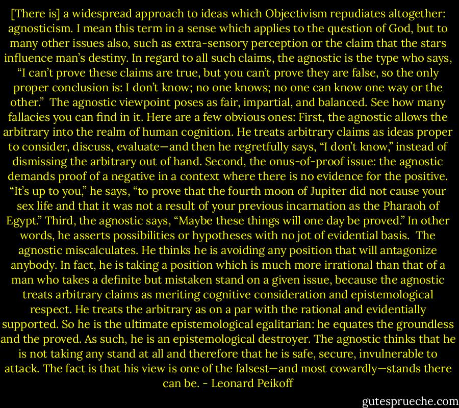 [There is] a widespread approach to ideas which Objectivism repudiates altogether: agnosticism. I mean this term in a sense which applies to the question of God, but to many other issues also, such as extra-sensory perception or the claim that the stars influence man’s destiny. In regard to all such claims, the agnostic is the type who says, “I can’t prove these claims are true, but you can’t prove they are false, so the only proper conclusion is: I don’t know; no one knows; no one can know one way or the other.”<br /><br />The agnostic viewpoint poses as fair, impartial, and balanced. See how many fallacies you can find in it. Here are a few obvious ones: First, the agnostic allows the arbitrary into the realm of human cognition. He treats arbitrary claims as ideas proper to consider, discuss, evaluate—and then he regretfully says, “I don’t know,” instead of dismissing the arbitrary out of hand. Second, the onus-of-proof issue: the agnostic demands proof of a negative in a context where there is no evidence for the positive. “It’s up to you,” he says, “to prove that the fourth moon of Jupiter did not cause your sex life and that it was not a result of your previous incarnation as the Pharaoh of Egypt.” Third, the agnostic says, “Maybe these things will one day be proved.” In other words, he asserts possibilities or hypotheses with no jot of evidential basis.<br /><br />The agnostic miscalculates. He thinks he is avoiding any position that will antagonize anybody. In fact, he is taking a position which is much more irrational than that of a man who takes a definite but mistaken stand on a given issue, because the agnostic treats arbitrary claims as meriting cognitive consideration and epistemological respect. He treats the arbitrary as on a par with the rational and evidentially supported. So he is the ultimate epistemological egalitarian: he equates the groundless and the proved. As such, he is an epistemological destroyer. The agnostic thinks that he is not taking any stand at all and therefore that he is safe, secure, invulnerable to attack. The fact is that his view is one of the falsest—and most cowardly—stands there can be. - Leonard Peikoff