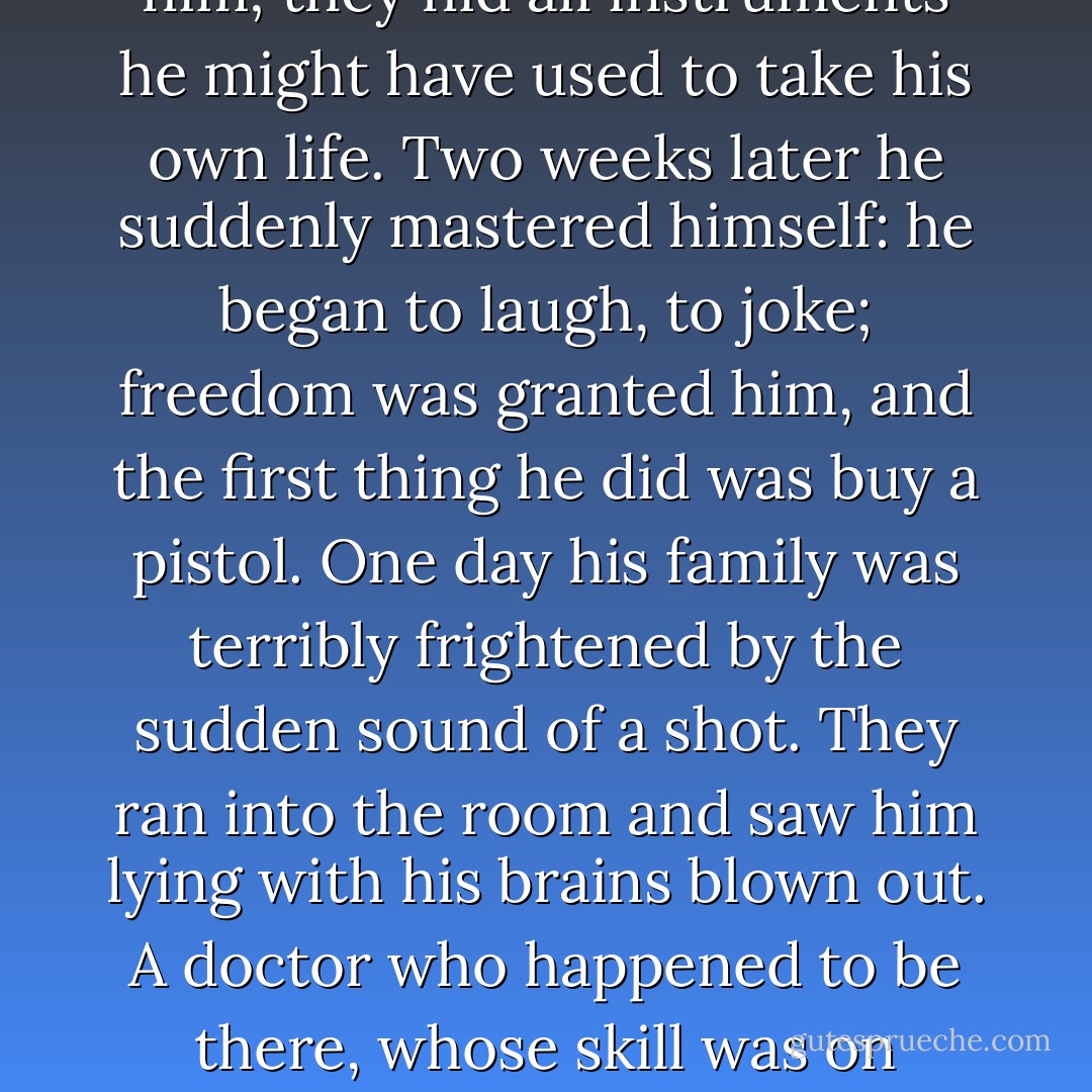 What grief is not taken away by time? What passion will survive an unequal battle with it? I knew a man in the bloom of his still youthful powers, filled with true nobility and virtue, I knew him when he was in love, tenderly, passionately, furiously, boldly, modestly, and before me, almost before my eyes, the object of his passion - tender, beautiful as an angel - was struck down by insatiable death. I never saw such terrible fits of inner suffering, such furious scorching anguish, such devouring despair as shook the unfortunate lover. I never thought a man could create such a hell for himself, in which there would be no shadow, no image, nothing in the least resembling hope... They tried to keep an eye on him; they hid all instruments he might have used to take his own life. Two weeks later he suddenly mastered himself: he began to laugh, to joke; freedom was granted him, and the first thing he did was buy a pistol. One day his family was terribly frightened by the sudden sound of a shot. They ran into the room and saw him lying with his brains blown out. A doctor who happened to be there, whose skill was on everyone's lips, saw signs of life in him, found that the wound was not quite mortal, and the man, to everyone's amazement, was healed. The watch on him was increased still more. Even at the table they did not give him a knife to and tried to take away from him anything that he might strike himself with; but a short while later he found a new occasion and threw himself under the wheels of a passing carriage. His arms and legs were crushed; but again they saved him. A year later I saw him in a crowded room; he sat at the card table gaily saying 'Petite ouverte,' keeping one card turned down, and behind him, leaning on the back of his chair, stood his young wife, who was sorting through his chips. - Nikolai Gogol