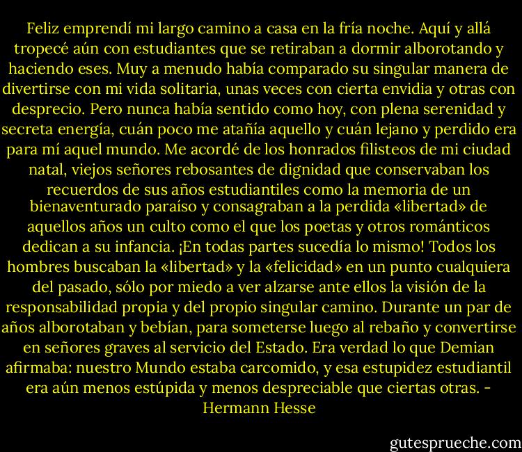 Feliz emprendí mi largo camino a casa en la fría noche. Aquí y allá tropecé aún con estudiantes que se retiraban a dormir alborotando y haciendo eses. Muy a menudo había comparado su singular manera de divertirse con mi vida solitaria, unas veces con cierta envidia y otras con desprecio. Pero nunca había sentido como hoy, con plena serenidad y secreta energía, cuán poco me atañía aquello y cuán lejano y perdido era para mí aquel mundo. Me acordé de los honrados filisteos de mi ciudad natal, viejos señores rebosantes de dignidad que conservaban los recuerdos de sus años estudiantiles como la memoria de un bienaventurado paraíso y consagraban a la perdida «libertad» de aquellos años un culto como el que los poetas y otros románticos dedican a su infancia. ¡En todas partes sucedía lo mismo! Todos los hombres buscaban la «libertad» y la «felicidad» en un punto cualquiera del pasado, sólo por miedo a ver alzarse ante ellos la visión de la responsabilidad propia y del propio singular camino. Durante un par de años alborotaban y bebían, para someterse luego al rebaño y convertirse en señores graves al servicio del Estado. Era verdad lo que Demian afirmaba: nuestro Mundo estaba carcomido, y esa estupidez estudiantil era aún menos estúpida y menos despreciable que ciertas otras. - Hermann Hesse