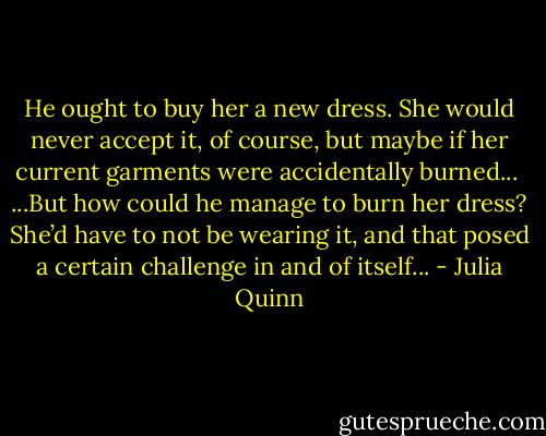 He ought to buy her a new dress. She would never accept it, of course, but maybe if her current garments were accidentally burned...<br /><br />...But how could he manage to burn her dress? She’d have to not be wearing it, and that posed a certain challenge in and of itself... - Julia Quinn