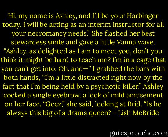 Hi, my name is Ashley, and I’ll be your Harbinger today. I will be acting as an interim instructor for all your necromancy needs.” She flashed her best stewardess smile and gave a little Vanna wave.<br />“Ashley, as delighted as I am to meet you, don’t you think it might be hard to teach me? I’m in a cage that you can’t get into. Oh, and—” I grabbed the bars with both hands, “I’m a little distracted right now by the fact that I’m being held by a psychotic killer.”<br />Ashley cocked a single eyebrow, a look of mild amusement on her face. “Geez,” she said, looking at Brid. “Is he always this big of a drama queen? - Lish McBride