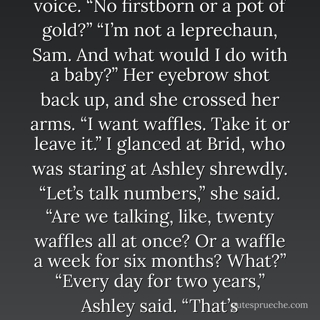 You want waffles?” I tried to keep the skepticism from my voice. “No firstborn or a pot of gold?”<br />“I’m not a leprechaun, Sam. And what would I do with a baby?” Her eyebrow shot back up, and she crossed her arms. “I want waffles. Take it or leave it.”<br />I glanced at Brid, who was staring at Ashley shrewdly.<br />“Let’s talk numbers,” she said. “Are we talking, like, twenty waffles all at once? Or a waffle a week for six months? What?”<br />“Every day for two years,” Ashley said.<br />“That’s outrageous,” Brid sputtered. - Lish McBride