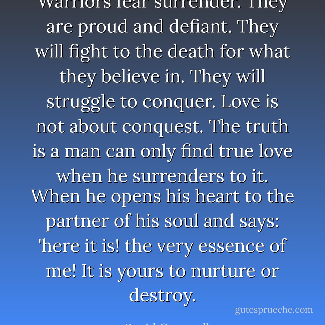 Warriors fear surrender. They are proud and defiant. They will fight to the death for what they believe in. They will struggle to conquer. Love is not about conquest. The truth is a man can only find true love when he surrenders to it. When he opens his heart to the partner of his soul and says: 'here it is! the very essence of me! It is yours to nurture or destroy. - David Gemmell