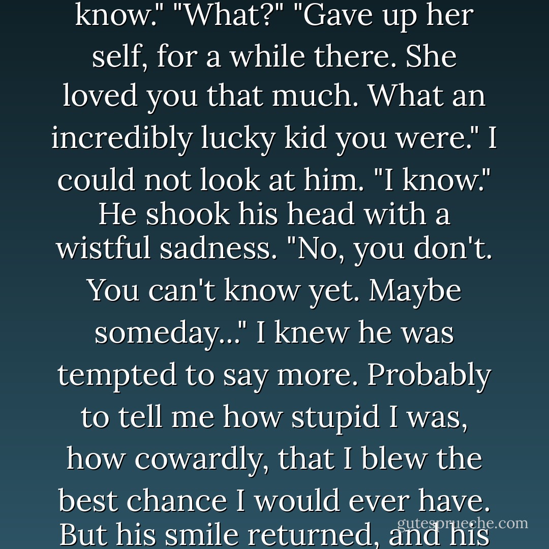 He stared at me. "She liked you, boy." The intensity of his voice and eyes made me blink.<br />"Yes," I said.<br />"She did it for you, you know."<br />"What?"<br />"Gave up her self, for a while there. She loved you that much. What an incredibly lucky kid you were."<br />I could not look at him. "I know."<br />He shook his head with a wistful sadness. "No, you don't. You can't know yet. Maybe someday..."<br />I knew he was tempted to say more. Probably to tell me how stupid I was, how cowardly, that I blew the best<br />chance I would ever have. But his smile returned, and his eyes were tender again, and nothing harsher<br />than cherry smoke came out of his mouth. - Jerry Spinelli