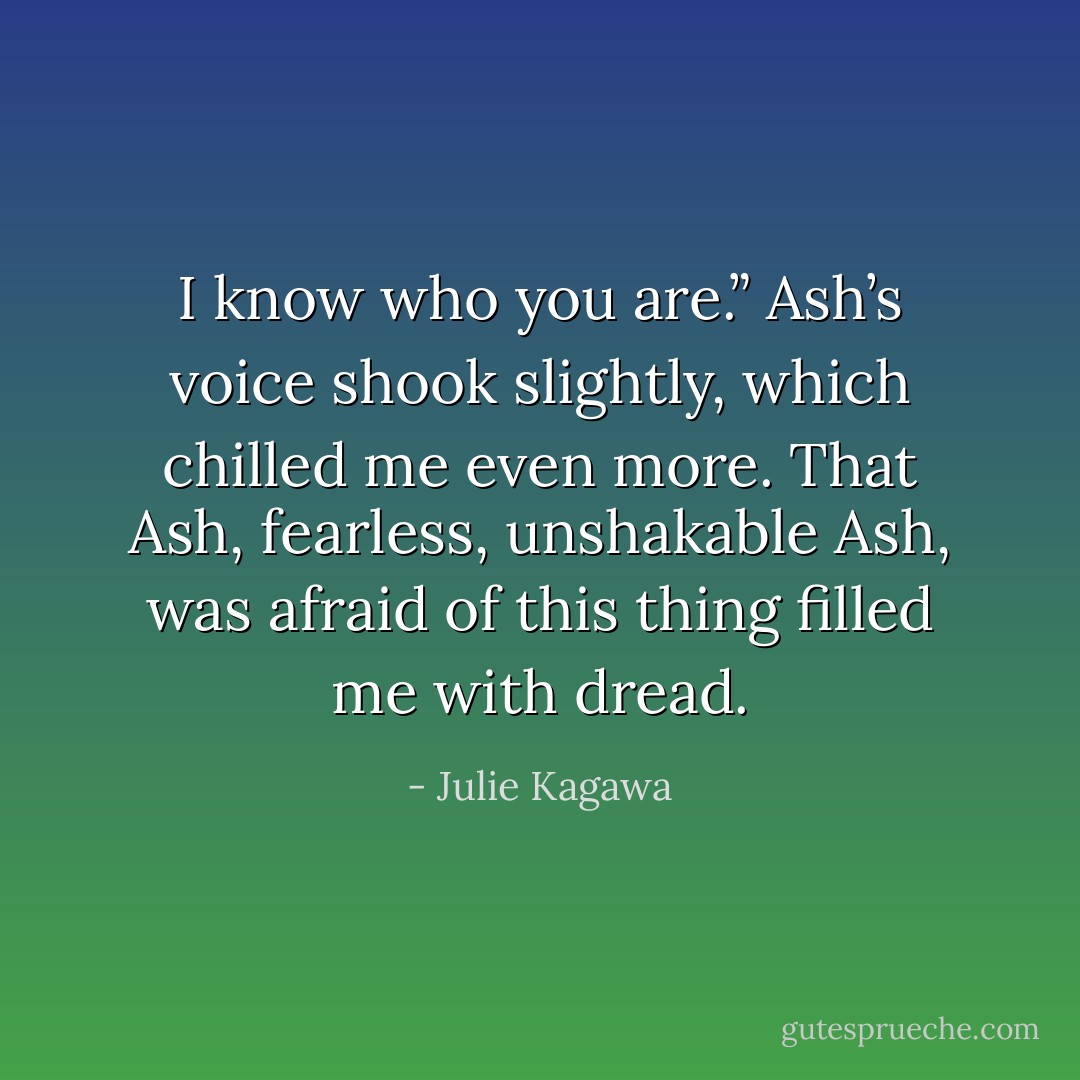 I know who you are.” Ash’s voice shook slightly, which chilled me even more. That Ash, fearless, unshakable Ash, was afraid of this thing filled me with dread. - Julie Kagawa