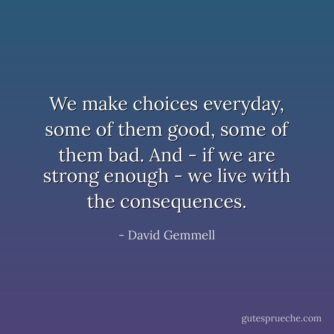 We make choices everyday, some of them good, some of them bad. And - if we are strong enough - we live with the consequences. - David Gemmell