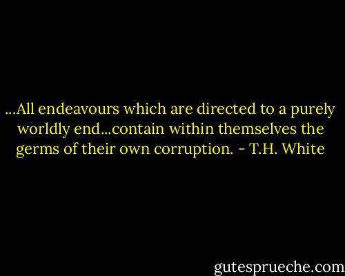 ...All endeavours which are directed to a purely worldly end...contain within themselves the germs of their own corruption. - T.H. White