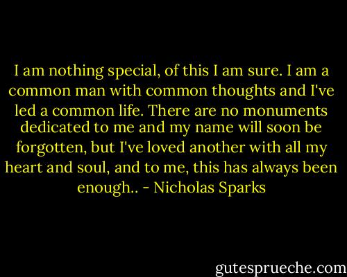 I am nothing special, of this I am sure. I am a common man with common thoughts and I've led a common life. There are no monuments dedicated to me and my name will soon be forgotten, but I've loved another with all my heart and soul, and to me, this has always been enough.. - Nicholas Sparks