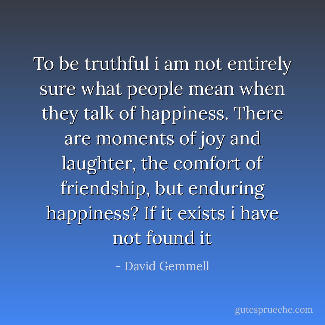 To be truthful i am not entirely sure what people mean when they talk of happiness. There are moments of joy and laughter, the comfort of friendship, but enduring happiness? If it exists i have not found it - David Gemmell
